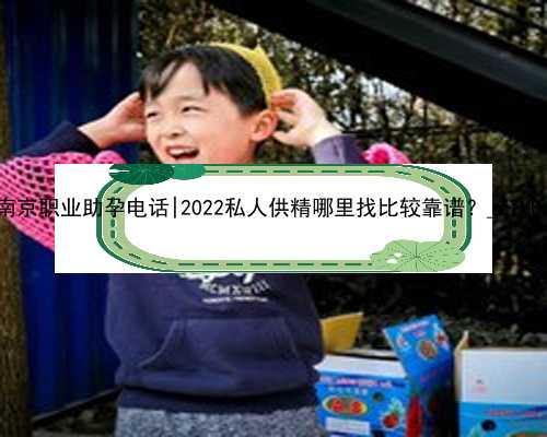 南京职业助孕电话|2022私人供精哪里找比较靠谱？_ZTM0s
