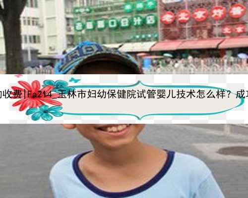 南京代孕的收费|Fa214_玉林市妇幼保健院试管婴儿技术怎么样？成功率多少？
