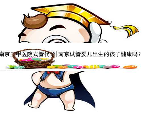 南京三甲医院式管代孕|南京试管婴儿出生的孩子健康吗？