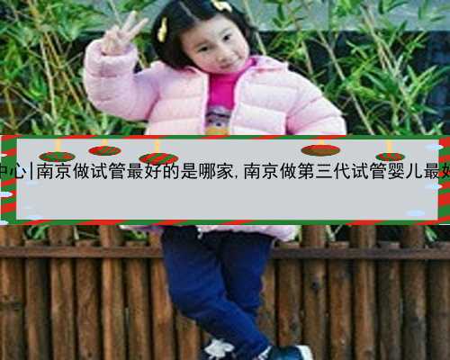 南京优质供卵中心|南京做试管最好的是哪家,南京做第三代试管婴儿最好的医院